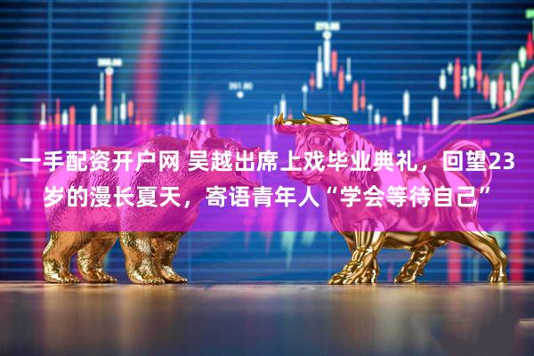 一手配资开户网 吴越出席上戏毕业典礼，回望23岁的漫长夏天，寄语青年人“学会等待自己”