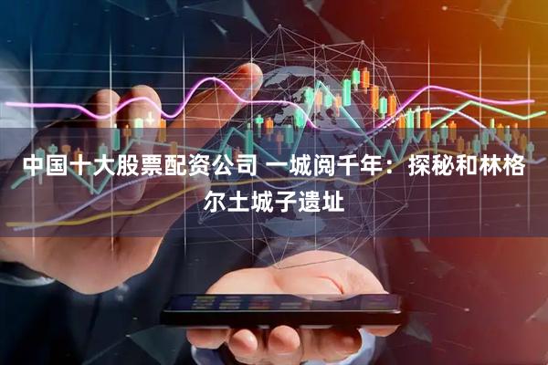 中国十大股票配资公司 一城阅千年：探秘和林格尔土城子遗址
