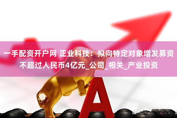 一手配资开户网 正业科技：拟向特定对象增发募资不超过人民币4亿元_公司_相关_产业投资