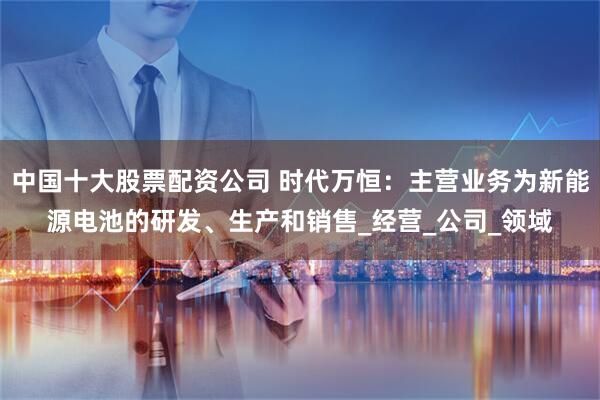 中国十大股票配资公司 时代万恒：主营业务为新能源电池的研发、生产和销售_经营_公司_领域