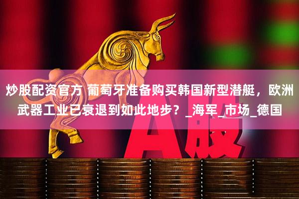 炒股配资官方 葡萄牙准备购买韩国新型潜艇，欧洲武器工业已衰退到如此地步？_海军_市场_德国