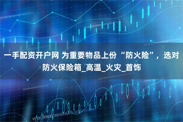 一手配资开户网 为重要物品上份 “防火险”，选对防火保险箱_高温_火灾_首饰