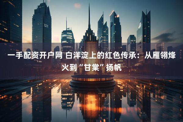 一手配资开户网 白洋淀上的红色传承：从雁翎烽火到“甘棠”扬帆