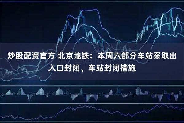 炒股配资官方 北京地铁：本周六部分车站采取出入口封闭、车站封闭措施