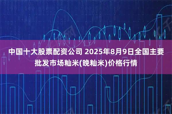 中国十大股票配资公司 2025年8月9日全国主要批发市场籼米(晚籼米)价格行情