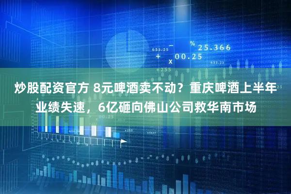 炒股配资官方 8元啤酒卖不动？重庆啤酒上半年业绩失速，6亿砸向佛山公司救华南市场