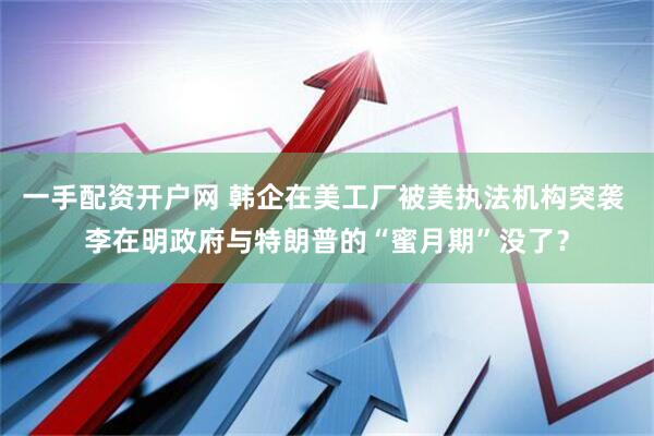 一手配资开户网 韩企在美工厂被美执法机构突袭 李在明政府与特朗普的“蜜月期”没了？
