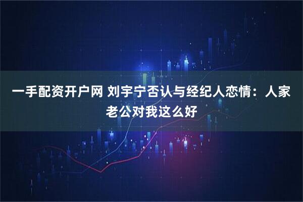 一手配资开户网 刘宇宁否认与经纪人恋情：人家老公对我这么好