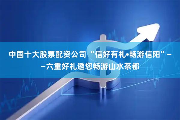 中国十大股票配资公司 “信好有礼•畅游信阳”——六重好礼邀您畅游山水茶都