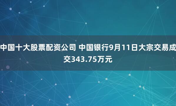 中国十大股票配资公司 中国银行9月11日大宗交易成交343.75万元