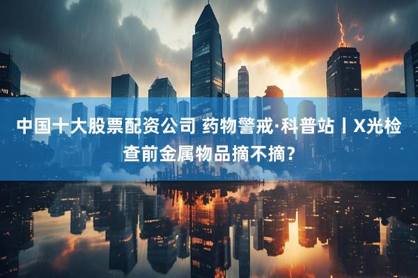 中国十大股票配资公司 药物警戒·科普站丨X光检查前金属物品摘不摘？