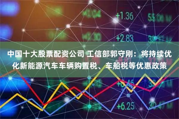 中国十大股票配资公司 工信部郭守刚：将持续优化新能源汽车车辆购置税、车船税等优惠政策