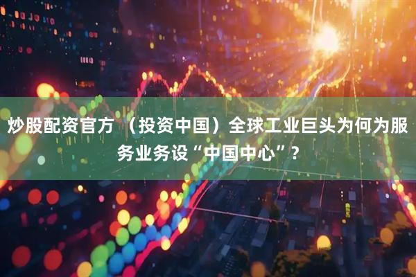 炒股配资官方 （投资中国）全球工业巨头为何为服务业务设“中国中心”？