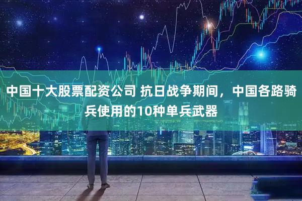 中国十大股票配资公司 抗日战争期间，中国各路骑兵使用的10种单兵武器
