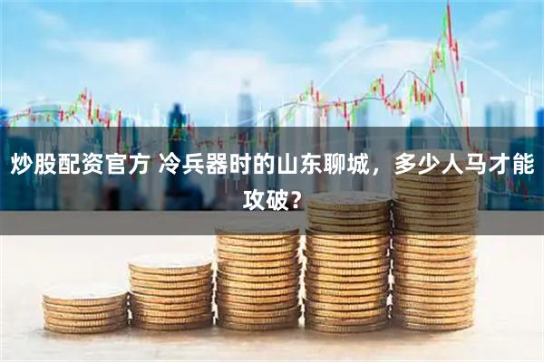 炒股配资官方 冷兵器时的山东聊城，多少人马才能攻破？