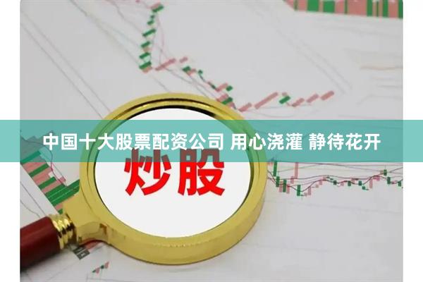 中国十大股票配资公司 用心浇灌 静待花开