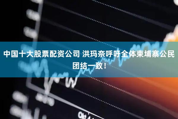 中国十大股票配资公司 洪玛奈呼吁全体柬埔寨公民团结一致！