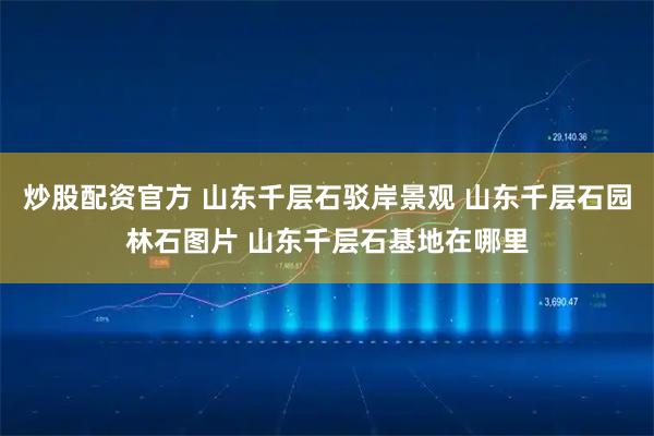 炒股配资官方 山东千层石驳岸景观 山东千层石园林石图片 山东千层石基地在哪里