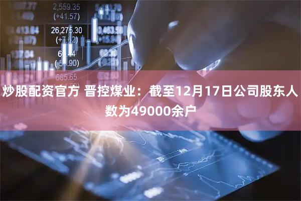 炒股配资官方 晋控煤业：截至12月17日公司股东人数为49000余户