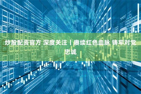 炒股配资官方 深度关注丨赓续红色血脉 铸牢对党忠诚