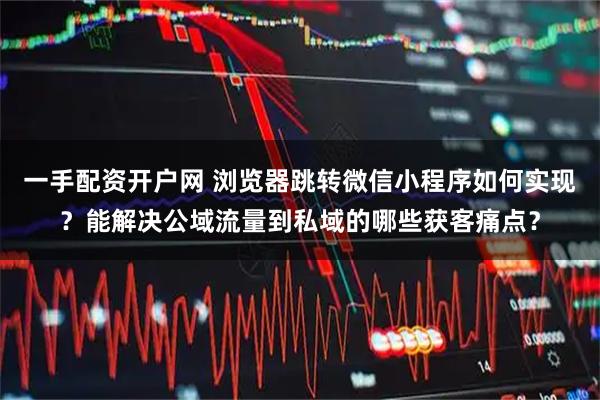 一手配资开户网 浏览器跳转微信小程序如何实现？能解决公域流量到私域的哪些获客痛点？
