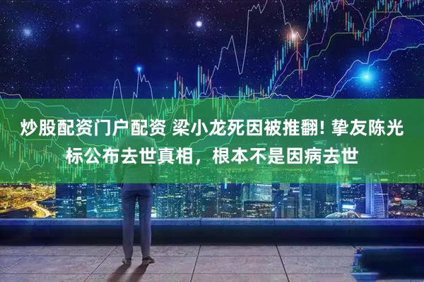 炒股配资门户配资 梁小龙死因被推翻! 挚友陈光标公布去世真相，根本不是因病去世