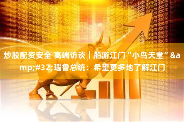 炒股配资安全 高端访谈｜船游江门“小鸟天堂” 瑙鲁总统：希望更多地了解江门