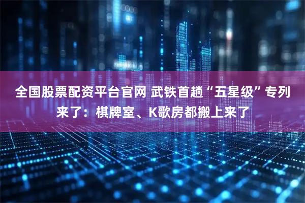 全国股票配资平台官网 武铁首趟“五星级”专列来了：棋牌室、K歌房都搬上来了