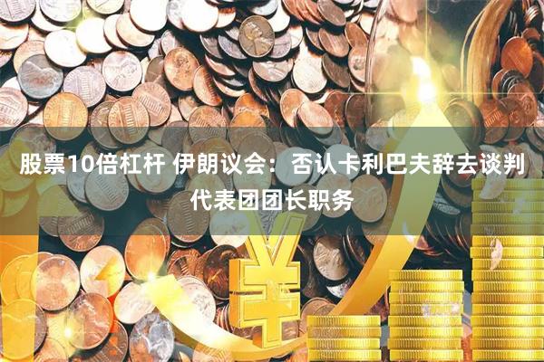 股票10倍杠杆 伊朗议会：否认卡利巴夫辞去谈判代表团团长职务
