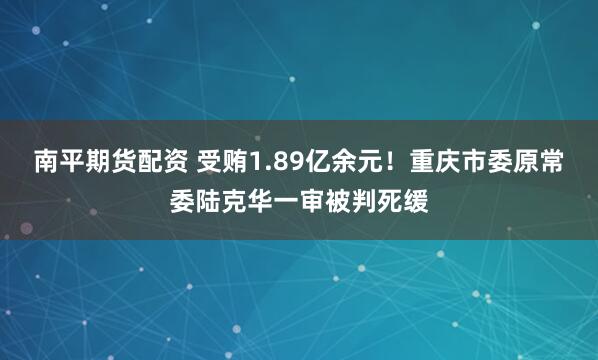 南平期货配资 受贿1.89亿余元！重庆市委原常委陆克华一审被判死缓