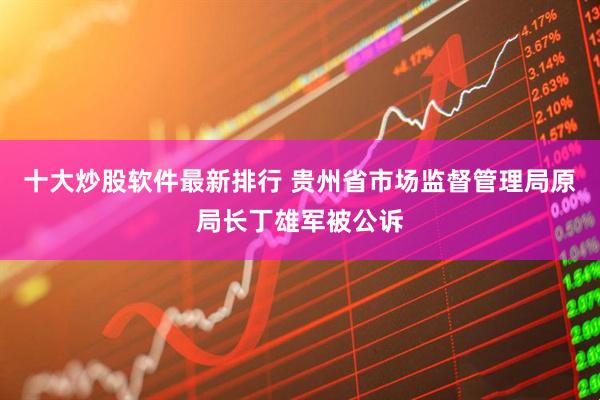 十大炒股软件最新排行 贵州省市场监督管理局原局长丁雄军被公诉